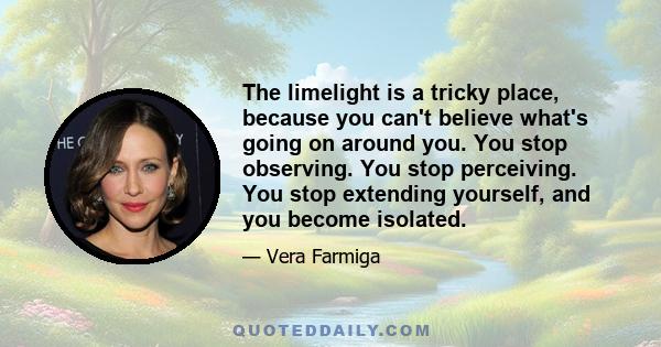 The limelight is a tricky place, because you can't believe what's going on around you. You stop observing. You stop perceiving. You stop extending yourself, and you become isolated.