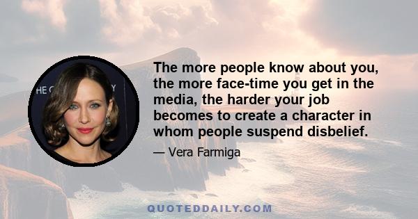 The more people know about you, the more face-time you get in the media, the harder your job becomes to create a character in whom people suspend disbelief.