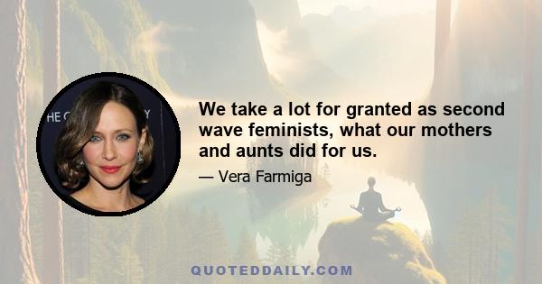 We take a lot for granted as second wave feminists, what our mothers and aunts did for us.