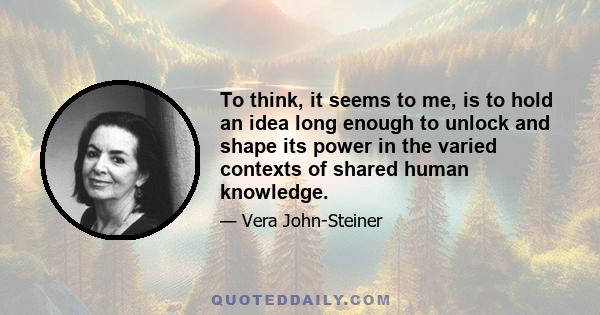 To think, it seems to me, is to hold an idea long enough to unlock and shape its power in the varied contexts of shared human knowledge.