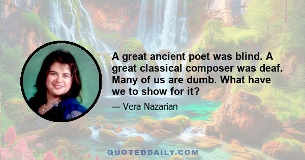 A great ancient poet was blind. A great classical composer was deaf. Many of us are dumb. What have we to show for it?