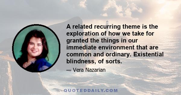 A related recurring theme is the exploration of how we take for granted the things in our immediate environment that are common and ordinary. Existential blindness, of sorts.