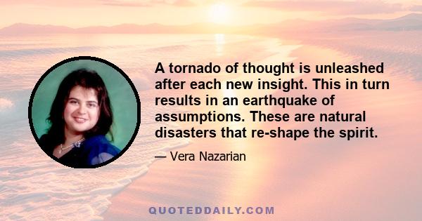 A tornado of thought is unleashed after each new insight. This in turn results in an earthquake of assumptions. These are natural disasters that re-shape the spirit.