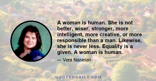 A woman is human. She is not better, wiser, stronger, more intelligent, more creative, or more responsible than a man. Likewise, she is never less. Equality is a given. A woman is human.