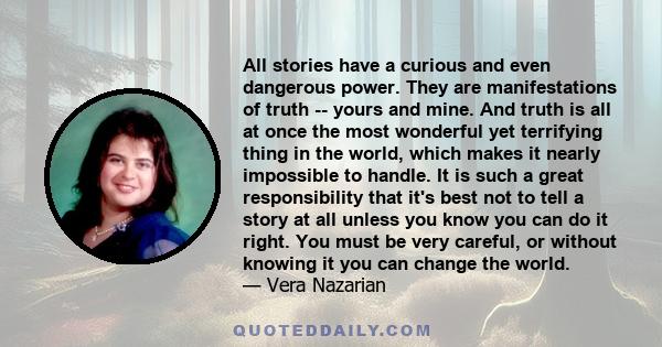 All stories have a curious and even dangerous power. They are manifestations of truth -- yours and mine. And truth is all at once the most wonderful yet terrifying thing in the world, which makes it nearly impossible to 