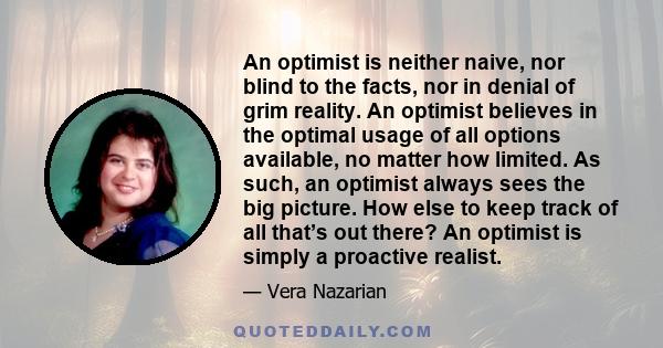 An optimist is neither naive, nor blind to the facts, nor in denial of grim reality. An optimist believes in the optimal usage of all options available, no matter how limited. As such, an optimist always sees the big