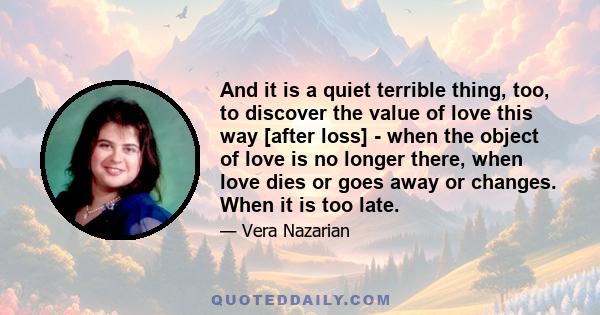 And it is a quiet terrible thing, too, to discover the value of love this way [after loss] - when the object of love is no longer there, when love dies or goes away or changes. When it is too late.