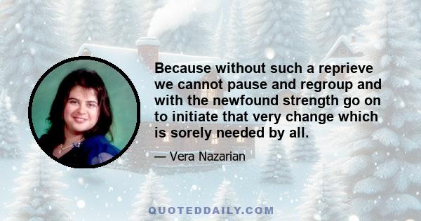 Because without such a reprieve we cannot pause and regroup and with the newfound strength go on to initiate that very change which is sorely needed by all.