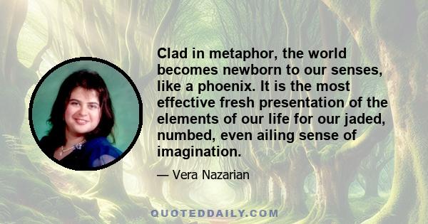 Clad in metaphor, the world becomes newborn to our senses, like a phoenix. It is the most effective fresh presentation of the elements of our life for our jaded, numbed, even ailing sense of imagination.