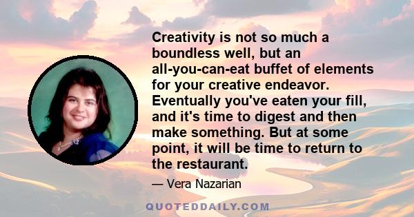 Creativity is not so much a boundless well, but an all-you-can-eat buffet of elements for your creative endeavor. Eventually you've eaten your fill, and it's time to digest and then make something. But at some point, it 