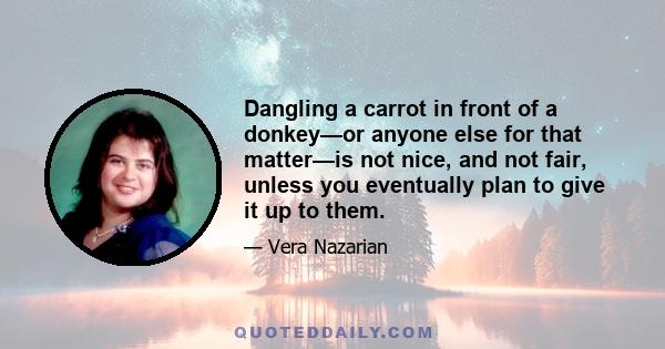 Dangling a carrot in front of a donkey—or anyone else for that matter—is not nice, and not fair, unless you eventually plan to give it up to them.