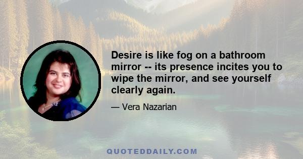 Desire is like fog on a bathroom mirror -- its presence incites you to wipe the mirror, and see yourself clearly again.