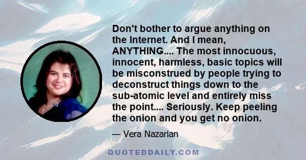 Don't bother to argue anything on the Internet. And I mean, ANYTHING.... The most innocuous, innocent, harmless, basic topics will be misconstrued by people trying to deconstruct things down to the sub-atomic level and