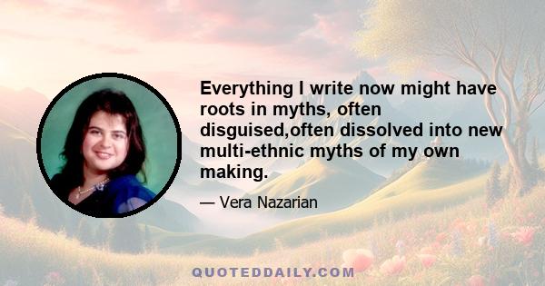 Everything I write now might have roots in myths, often disguised,often dissolved into new multi-ethnic myths of my own making.