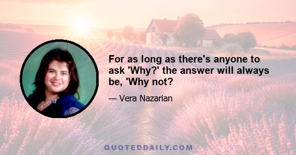 For as long as there's anyone to ask 'Why?' the answer will always be, 'Why not?