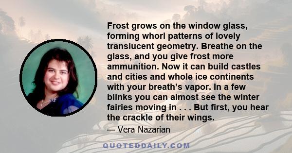 Frost grows on the window glass, forming whorl patterns of lovely translucent geometry. Breathe on the glass, and you give frost more ammunition. Now it can build castles and cities and whole ice continents with your