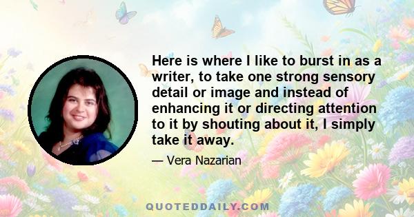 Here is where I like to burst in as a writer, to take one strong sensory detail or image and instead of enhancing it or directing attention to it by shouting about it, I simply take it away.