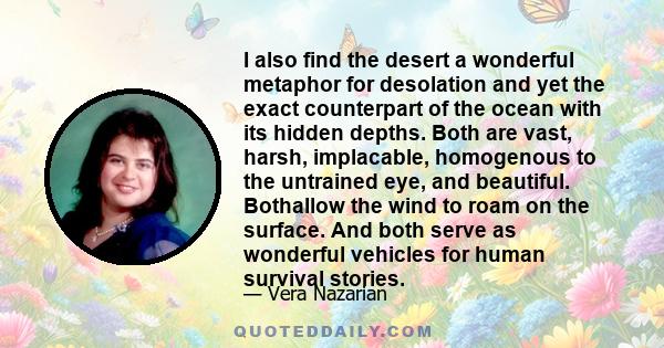 I also find the desert a wonderful metaphor for desolation and yet the exact counterpart of the ocean with its hidden depths. Both are vast, harsh, implacable, homogenous to the untrained eye, and beautiful. Bothallow