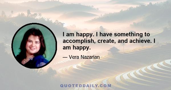 I am happy. I have something to accomplish, create, and achieve. I am happy.