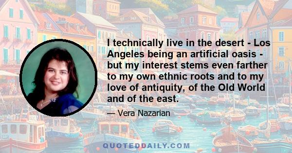 I technically live in the desert - Los Angeles being an artificial oasis - but my interest stems even farther to my own ethnic roots and to my love of antiquity, of the Old World and of the east.