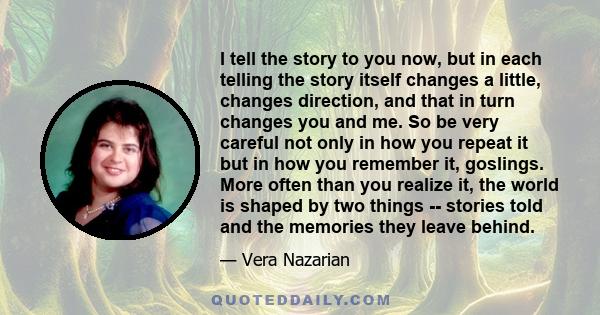 I tell the story to you now, but in each telling the story itself changes a little, changes direction, and that in turn changes you and me. So be very careful not only in how you repeat it but in how you remember it,