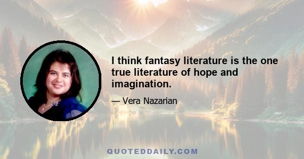 I think fantasy literature is the one true literature of hope and imagination.