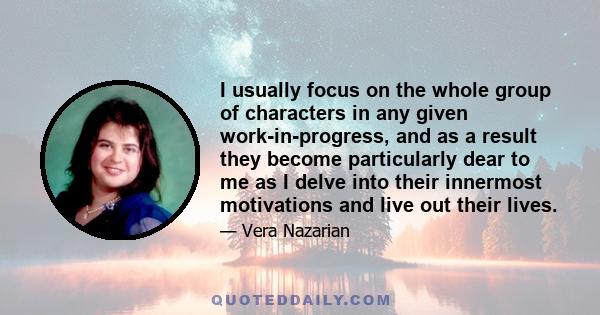 I usually focus on the whole group of characters in any given work-in-progress, and as a result they become particularly dear to me as I delve into their innermost motivations and live out their lives.