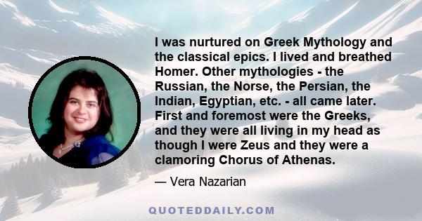 I was nurtured on Greek Mythology and the classical epics. I lived and breathed Homer. Other mythologies - the Russian, the Norse, the Persian, the Indian, Egyptian, etc. - all came later. First and foremost were the