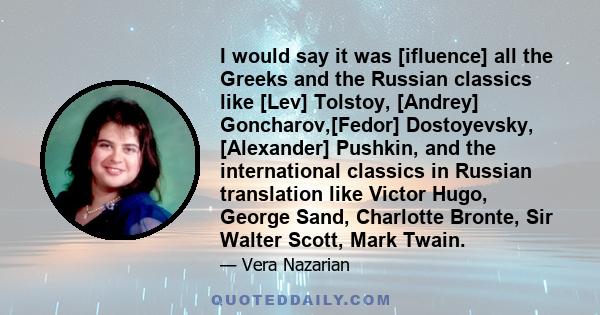 I would say it was [ifluence] all the Greeks and the Russian classics like [Lev] Tolstoy, [Andrey] Goncharov,[Fedor] Dostoyevsky, [Alexander] Pushkin, and the international classics in Russian translation like Victor