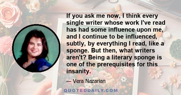 If you ask me now, I think every single writer whose work I've read has had some influence upon me, and I continue to be influenced, subtly, by everything I read, like a sponge. But then, what writers aren't? Being a