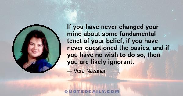 If you have never changed your mind about some fundamental tenet of your belief, if you have never questioned the basics, and if you have no wish to do so, then you are likely ignorant.