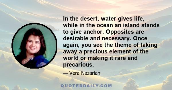 In the desert, water gives life, while in the ocean an island stands to give anchor. Opposites are desirable and necessary. Once again, you see the theme of taking away a precious element of the world or making it rare