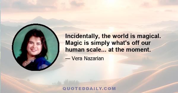 Incidentally, the world is magical. Magic is simply what's off our human scale... at the moment.