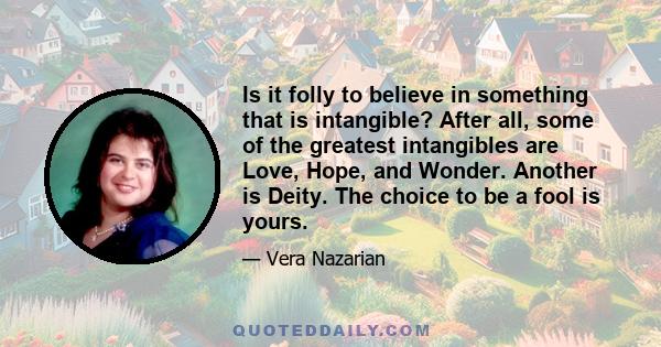 Is it folly to believe in something that is intangible? After all, some of the greatest intangibles are Love, Hope, and Wonder. Another is Deity. The choice to be a fool is yours.