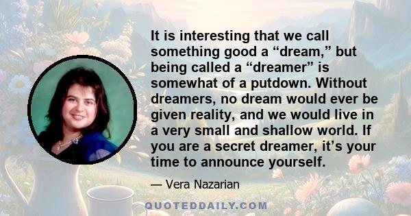 It is interesting that we call something good a “dream,” but being called a “dreamer” is somewhat of a putdown. Without dreamers, no dream would ever be given reality, and we would live in a very small and shallow