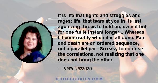 It is life that fights and struggles and rages; life, that tears at you in its last agonizing throes to hold on, even if but for one futile instant longer... Whereas I, I come softly when it is all done. Pain and death