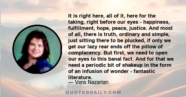 It is right here, all of it, here for the taking, right before our eyes - happiness, fulfillment, hope, peace, justice. And most of all, there is truth, ordinary and simple, just sitting there to be plucked, if only we