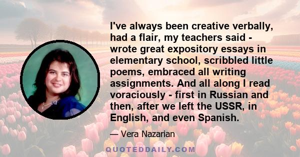 I've always been creative verbally, had a flair, my teachers said - wrote great expository essays in elementary school, scribbled little poems, embraced all writing assignments. And all along I read voraciously - first