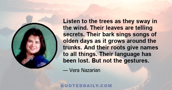 Listen to the trees as they sway in the wind. Their leaves are telling secrets. Their bark sings songs of olden days as it grows around the trunks. And their roots give names to all things. Their language has been lost. 