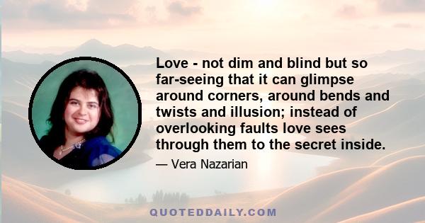 Love - not dim and blind but so far-seeing that it can glimpse around corners, around bends and twists and illusion; instead of overlooking faults love sees through them to the secret inside.