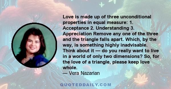 Love is made up of three unconditional properties in equal measure: 1. Acceptance 2. Understanding 3. Appreciation Remove any one of the three and the triangle falls apart. Which, by the way, is something highly