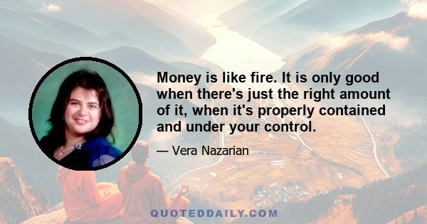 Money is like fire. It is only good when there's just the right amount of it, when it's properly contained and under your control.