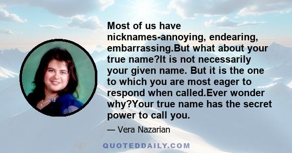 Most of us have nicknames-annoying, endearing, embarrassing.But what about your true name?It is not necessarily your given name. But it is the one to which you are most eager to respond when called.Ever wonder why?Your