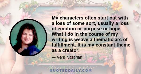 My characters often start out with a loss of some sort, usually a loss of emotion or purpose or hope. What I do in the course of my writing is weave a thematic arc of fulfillment. It is my constant theme as a creator.