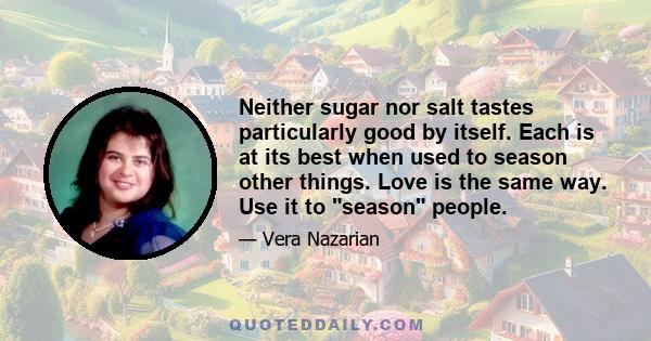 Neither sugar nor salt tastes particularly good by itself. Each is at its best when used to season other things. Love is the same way. Use it to season people.