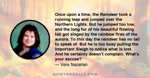 Once upon a time, the Reindeer took a running leap and jumped over the Northern Lights. But he jumped too low, and the long fur of his beautiful flowing tail got singed by the rainbow fires of the aurora. To this day