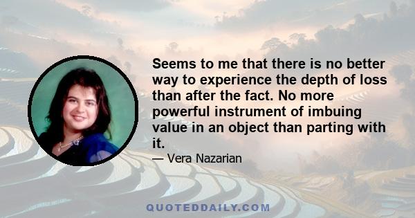 Seems to me that there is no better way to experience the depth of loss than after the fact. No more powerful instrument of imbuing value in an object than parting with it.