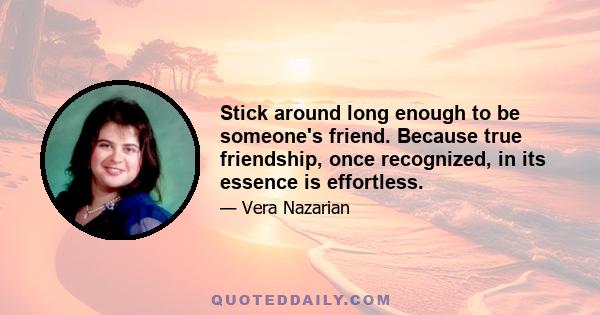 Stick around long enough to be someone's friend. Because true friendship, once recognized, in its essence is effortless.