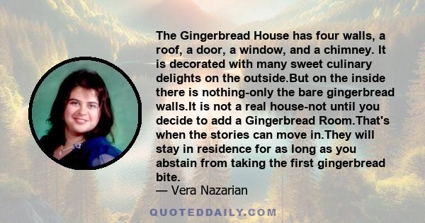 The Gingerbread House has four walls, a roof, a door, a window, and a chimney. It is decorated with many sweet culinary delights on the outside.But on the inside there is nothing-only the bare gingerbread walls.It is