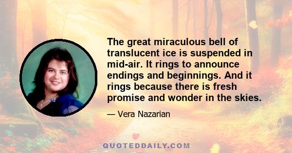 The great miraculous bell of translucent ice is suspended in mid-air. It rings to announce endings and beginnings. And it rings because there is fresh promise and wonder in the skies.